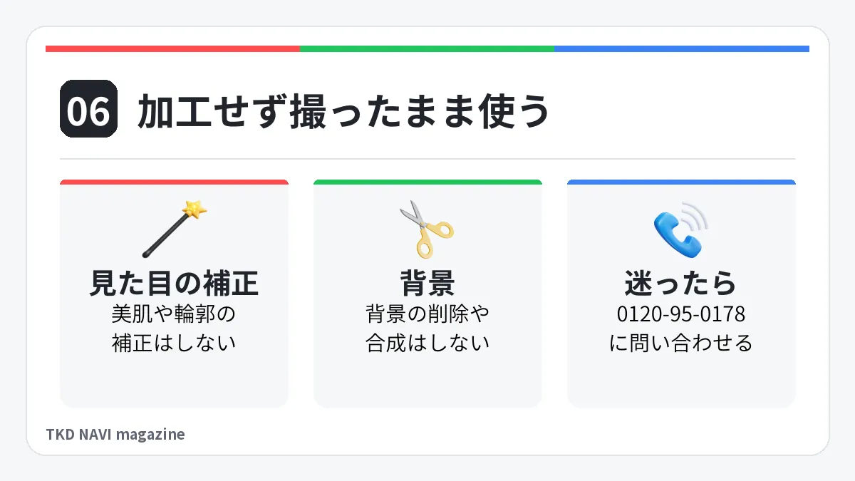 加工せず撮ったまま使う。見た目の補正: 美肌や輪郭の補正はしない。背景: 背景の削除や合成はしない。迷ったら: 0120-95-0178に問い合わせる